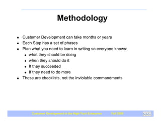Methodology

!   Customer Development can take months or years
!   Each Step has a set of phases
!   Plan what you need to learn in writing so everyone knows:
     " what they should be doing

     " when they should do it

     " If they succeeded

     " If they need to do more

!   These are checklists, not the inviolable commandments




         Customer Development in the High-Tech Enterprise   Fall 2009
 