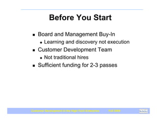 Before You Start

 !   Board and Management Buy-In
      "   Learning and discovery not execution
 !   Customer Development Team
      "   Not traditional hires
 !   Sufficient funding for 2-3 passes




Customer Development in the High-Tech Enterprise   Fall 2009
 