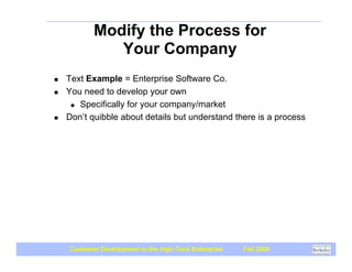 Modify the Process for
              Your Company
!   Text Example = Enterprise Software Co.
!   You need to develop your own
     " Specifically for your company/market

!   Don’t quibble about details but understand there is a process




    Customer Development in the High-Tech Enterprise   Fall 2009
 
