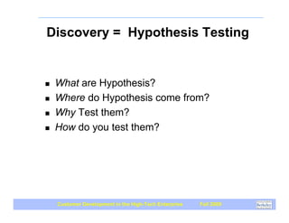 Discovery = Hypothesis Testing


!   What are Hypothesis?
!   Where do Hypothesis come from?
!   Why Test them?
!   How do you test them?




    Customer Development in the High-Tech Enterprise   Fall 2009
 