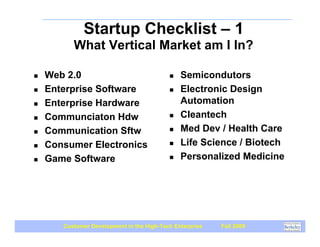 Startup Checklist – 1
          What Vertical Market am I In?

!   Web 2.0                                !   Semicondutors
!   Enterprise Software                    !   Electronic Design
!   Enterprise Hardware                        Automation
!   Communciaton Hdw                       !   Cleantech
!   Communication Sftw                     !   Med Dev / Health Care
!   Consumer Electronics                   !   Life Science / Biotech
!   Game Software                          !   Personalized Medicine




       Customer Development in the High-Tech Enterprise   Fall 2009
 