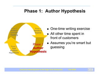Phase 1: Author Hypothesis


 Phase 3
 Product
                              Phase 4
                            Iterate &
                                           !   One-time writing exercise
 Concept                     Expand
 Testing                                   !   All other time spent in
                                               front of customers
                         Phase 1 !             Assumes you’re smart but
  Phase 2
   Test                   Author               guessing
 Problem
Hypothesis              Hypothesis




             Customer Development in the High-Tech Enterprise   Fall 2009
 