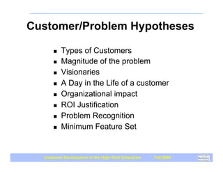Customer/Problem Hypotheses

      !   Types of Customers
      !   Magnitude of the problem
      !   Visionaries
      !   A Day in the Life of a customer
      !   Organizational impact
      !   ROI Justification
      !   Problem Recognition
      !   Minimum Feature Set


  Customer Development in the High-Tech Enterprise   Fall 2009
 