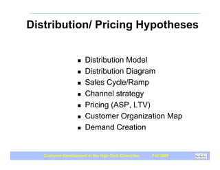 Distribution/ Pricing Hypotheses


                    !   Distribution Model
                    !   Distribution Diagram
                    !   Sales Cycle/Ramp
                    !   Channel strategy
                    !   Pricing (ASP, LTV)
                    !   Customer Organization Map
                    !   Demand Creation


   Customer Development in the High-Tech Enterprise   Fall 2009
 