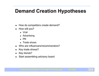 Demand Creation Hypotheses

!   How do competitors create demand?
!   How will you?
     " Viral

     " Advertising

     " PR

     " Trade shows

!   Who are influencers/recommendors?
!   Key trade shows?
!   Key trends?
!   Start assembling advisory board




    Customer Development in the High-Tech Enterprise   Fall 2009
 