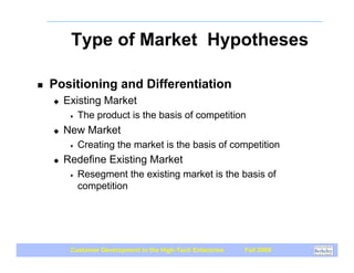 Type of Market Hypotheses

!   Positioning and Differentiation
    "   Existing Market
         #   The product is the basis of competition
    "   New Market
         #   Creating the market is the basis of competition
    "   Redefine Existing Market
         #   Resegment the existing market is the basis of
             competition




         Customer Development in the High-Tech Enterprise   Fall 2009
 