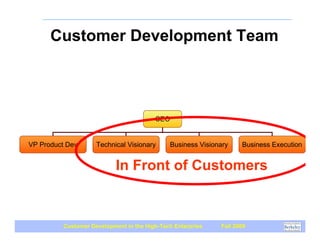 Customer Development Team
             Tasks Not Titles
Customer Development
    Driven Startup




                                          CEO


  VP Product Dev      Technical Visionary      Business Visionary    Business Execution


                             In Front of Customers


           Customer Development in the High-Tech Enterprise   Fall 2009
 