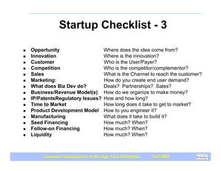 Startup Checklist - 3

!   Opportunity                       Where does the idea come from?
!   Innovation                        Where is the innovation?
!   Customer                          Who is the User/Payer?
!   Competition                       Who is the competitor/complementor?
!   Sales                             What is the Channel to reach the customer?
!   Marketing:                        How do you create end user demand?
!   What does Biz Dev do?             Deals? Partnerships? Sales?
!   Business/Revenue Model(s)         How do we organize to make money?
!   IP/PatentsRegulatory Issues?      How and how long?
!   Time to Market                    How long does it take to get to market?
!   Product Development Model         How to you engineer it?
!   Manufacturing                     What does it take to build it?
!   Seed Financing                    How much? When?
!   Follow-on Financing               How much? When?
!   Liquidity                         How much? When?



         Customer Development in the High-Tech Enterprise   Fall 2009
 