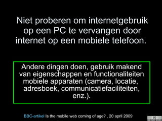 Niet proberen om internetgebruik op een PC te vervangen door internet op een mobiele telefoon.  Andere dingen doen, gebruik makend van eigenschappen en functionaliteiten mobiele apparaten (camera, locatie,  adresboek, communicatiefaciliteiten, enz.). BBC- artikel  Is the mobile web coming of age?  , 20 april 2009 