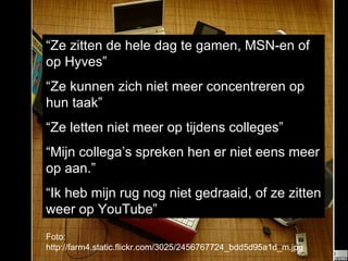 Foto: http://farm4.static.flickr.com/3025/2456767724_bdd5d95a1d_m.jpg “ Ze zitten de hele dag te gamen, MSN-en of op Hyves” “ Ze kunnen zich niet meer concentreren op hun taak” “ Ze letten niet meer op tijdens colleges” “ Mijn collega’s spreken hen er niet eens meer op aan.” “ Ik heb mijn rug nog niet gedraaid, of ze zitten weer op YouTube” 