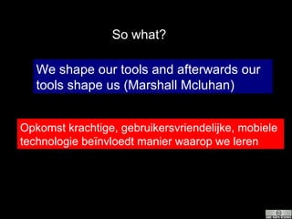 We shape our tools and afterwards our tools shape us (Marshall Mcluhan)  Opkomst krachtige, gebruikersvriendelijke, mobiele technologie beïnvloedt manier waarop we leren So what? 