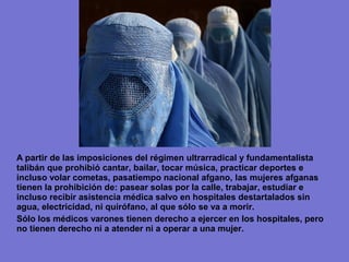 A partir de las imposiciones del régimen ultrarradical y fundamentalista
talibán que prohibió cantar, bailar, tocar música, practicar deportes e
incluso volar cometas, pasatiempo nacional afgano, las mujeres afganas
tienen la prohibición de: pasear solas por la calle, trabajar, estudiar e
incluso recibir asistencia médica salvo en hospitales destartalados sin
agua, electricidad, ni quirófano, al que sólo se va a morir.
Sólo los médicos varones tienen derecho a ejercer en los hospitales, pero
no tienen derecho ni a atender ni a operar a una mujer.
 