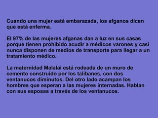 Cuando una mujer está embarazada, los afganos dicen
que está enferma.

El 97% de las mujeres afganas dan a luz en sus casas
porque tienen prohibido acudir a médicos varones y casi
nunca disponen de medios de transporte para llegar a un
tratamiento médico.

La maternidad Malalai está rodeada de un muro de
cemento construido por los talibanes, con dos
ventanucos diminutos. Del otro lado acampan los
hombres que esperan a las mujeres internadas. Hablan
con sus esposas a través de los ventanucos.
 
