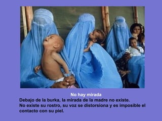 No hay mirada
Debajo de la burka, la mirada de la madre no existe.
No existe su rostro, su voz se distorsiona y es imposible el
contacto con su piel.
 