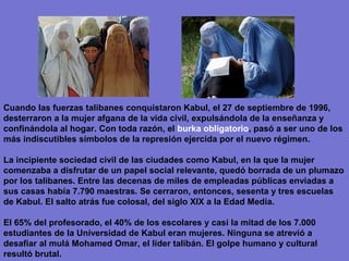 Cuando las fuerzas talibanes conquistaron Kabul, el 27 de septiembre de 1996,
desterraron a la mujer afgana de la vida civil, expulsándola de la enseñanza y
confinándola al hogar. Con toda razón, el burka obligatorio, pasó a ser uno de los
más indiscutibles símbolos de la represión ejercida por el nuevo régimen.

La incipiente sociedad civil de las ciudades como Kabul, en la que la mujer
comenzaba a disfrutar de un papel social relevante, quedó borrada de un plumazo
por los talibanes. Entre las decenas de miles de empleadas públicas enviadas a
sus casas había 7.790 maestras. Se cerraron, entonces, sesenta y tres escuelas
de Kabul. El salto atrás fue colosal, del siglo XIX a la Edad Media.

El 65% del profesorado, el 40% de los escolares y casi la mitad de los 7.000
estudiantes de la Universidad de Kabul eran mujeres. Ninguna se atrevió a
desafiar al mulá Mohamed Omar, el líder talibán. El golpe humano y cultural
resultó brutal.
 