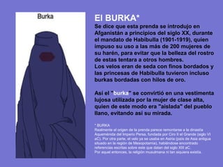 El BURKA*
Se dice que esta prenda se introdujo en
Afganistán a principios del siglo XX, durante
el mandato de Habibulla (1901-1919), quien
impuso su uso a las más de 200 mujeres de
su harén, para evitar que la belleza del rostro
de estas tentara a otros hombres.
Los velos eran de seda con finos bordados y
las princesas de Habibulla tuvieron incluso
burkas bordadas con hilos de oro.

Así el "burka" se convirtió en una vestimenta
lujosa utilizada por la mujer de clase alta,
quien de este modo era "aislada" del pueblo
llano, evitando así su mirada.

* BURKA
Realmente el origen de la prenda parece remontarse a la dinastía
Aqueménida del Imperio Persa, fundada por Ciro II el Grande (siglo VI
aC). Por otra parte, el velo ya se usaba en Asiria (país de Asia antigua
situado en la región de Mesopotamia), habiéndose encontrado
referencias escritas sobre este que datan del siglo XIII aC.
Por aquel entonces, la religión musulmana ni tan siquiera existía.
 