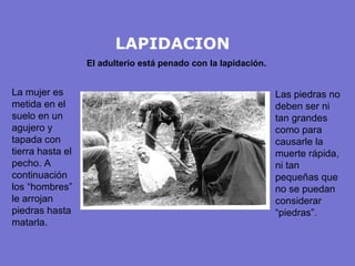 LAPIDACION
                  El adulterio está penado con la lapidación.


La mujer es                                                     Las piedras no
metida en el                                                    deben ser ni
suelo en un                                                     tan grandes
agujero y                                                       como para
tapada con                                                      causarle la
tierra hasta el                                                 muerte rápida,
pecho. A                                                        ni tan
continuación                                                    pequeñas que
los “hombres”                                                   no se puedan
le arrojan                                                      considerar
piedras hasta                                                   “piedras”.
matarla.
 