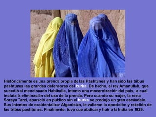 Históricamente es una prenda propia de las Pashtunes y han sido las tribus
pashtunes las grandes defensoras del burka. De hecho, el rey Amanullah, que
sucedió al mencionado Habibulla, intento una modernización del país, la cual
incluía la eliminación del uso de la prenda. Pero cuando su mujer, la reina
Soraya Tarzi, apareció en publico sin el burka se produjo un gran escándalo.
Sus intentos de occidentalizar Afganistán, le valieron la oposición y rebelión de
las tribus pashtunes. Finalmente, tuvo que abdicar y huir a la India en 1929.
 
