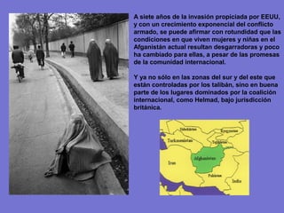 A siete años de la invasión propiciada por EEUU,
y con un crecimiento exponencial del conflicto
armado, se puede afirmar con rotundidad que las
condiciones en que viven mujeres y niñas en el
Afganistán actual resultan desgarradoras y poco
ha cambiado para ellas, a pesar de las promesas
de la comunidad internacional.

Y ya no sólo en las zonas del sur y del este que
están controladas por los talibán, sino en buena
parte de los lugares dominados por la coalición
internacional, como Helmad, bajo jurisdicción
británica.
 
