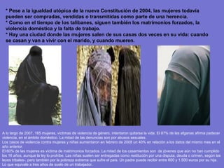 * Pese a la igualdad utópica de la nueva Constitución de 2004, las mujeres todavía
  pueden ser compradas, vendidas o transmitidas como parte de una herencia.
  * Como en el tiempo de los talibanes, siguen también los matrimonios forzados, la
  violencia doméstica y la falta de trabajo.
  * Hay una ciudad donde las mujeres salen de sus casas dos veces en su vida: cuando
  se casan y van a vivir con el marido, y cuando mueren.




A lo largo de 2007, 165 mujeres, víctimas de violencia de género, intentaron quitarse la vida. El 87% de las afganas afirma padecer
violencia, en el ámbito doméstico. La mitad de las denuncias son por abusos sexuales.
Los casos de violencia contra mujeres y niñas aumentaron en febrero de 2008 un 40% en relación a los datos del mismo mes en el
año anterior.
El 60% de las mujeres es víctima de matrimonios forzados. La mitad de los casamientos son de jóvenes que aún no han cumplido
los 16 años, aunque la ley lo prohíbe. Las niñas suelen ser entregadas como restitución por una disputa, deuda o crimen, según las
leyes tribales-, pero también por la pobreza extrema que sufre el país. Un padre puede recibir entre 600 y 1.500 euros por su hija.
Lo que equivale a tres años de suelo de un trabajador.
 