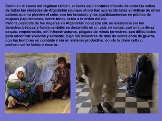 Como en la época del régimen talibán, el burka azul continúa tiñendo de color las calles
de todas las ciudades de Afganistán (aunque ahora han aparecido telas sintéticas de otros
colores que no pierden el color con los lavados), y los ajusticiamientos en público de
mujeres (lapidaciones, sobre todo), están a la orden del día.
Pero la pesadilla de las mujeres en Afganistán no acaba ahí: su existencia sin los
derechos básicos y fundamentales se desarrolla en un país en ruinas, con una pertinaz
sequía, empobrecido, sin infraestructuras, plagado de minas terrestres, con dificultades
para encontrar vivienda y alimento, bajo los desastres de más de veinte años de guerra,
con los hombres en combate y sin un sistema productivo, donde la clase culta o
profesional ha huido o muerto.
 