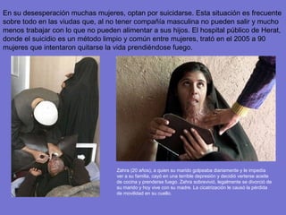 En su desesperación muchas mujeres, optan por suicidarse. Esta situación es frecuente
sobre todo en las viudas que, al no tener compañía masculina no pueden salir y mucho
menos trabajar con lo que no pueden alimentar a sus hijos. El hospital público de Herat,
donde el suicidio es un método limpio y común entre mujeres, trató en el 2005 a 90
mujeres que intentaron quitarse la vida prendiéndose fuego.




                                   Zahra (20 años), a quien su marido golpeaba diariamente y le impedía
                                   ver a su familia, cayó en una terrible depresión y decidió verterse aceite
                                   de cocina y prenderse fuego. Zahra sobrevivió, legalmente se divorció de
                                   su marido y hoy vive con su madre. La cicatrización le causó la pérdida
                                   de movilidad en su cuello.
 