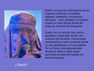 Sueño con que los sufrimientos de las
           mujeres anónimas e invisibles,
           afganas, palestinas, marroquíes,
           africanas... sean paliados y la justicia
           impere en esas tierras donde ser
           mujer es sinónimo de desgracia.

           Sueño con un mundo más justo e
           igualitario y todo esto juntos, con
           vosotros los hombres, involucrados
           activamente en esta contienda donde
           no hay perdedores y sí vencedores.
           Por un futuro más esperanzador
           donde los niños y niñas hayan
           aprendido la base del respeto sin
           discriminaciones.

¿Utopía?
 