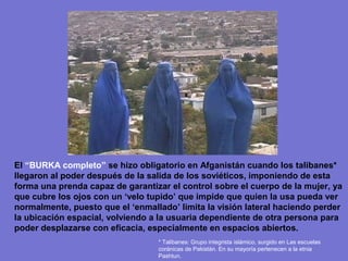 El “BURKA completo” se hizo obligatorio en Afganistán cuando los talibanes*
llegaron al poder después de la salida de los soviéticos, imponiendo de esta
forma una prenda capaz de garantizar el control sobre el cuerpo de la mujer, ya
que cubre los ojos con un ‘velo tupido’ que impide que quien la usa pueda ver
normalmente, puesto que el ‘enmallado’ limita la visión lateral haciendo perder
la ubicación espacial, volviendo a la usuaria dependiente de otra persona para
poder desplazarse con eficacia, especialmente en espacios abiertos.
                                  * Talibanes: Grupo integrista islámico, surgido en Las escuelas
                                  coránicas de Pakistán. En su mayoría pertenecen a la etnia
                                  Pashtun.
 