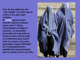 Uno de los objetivos del
´velo tupido´ es evitar que el
rostro y los ojos sean
visibles.
El burka ejerce fuerte
presión sobre la cabeza
(pesa unos 7 kilos),
aumentando la fatiga al
caminar. La extensión
promedio de la prenda es
hasta la altura de los pies,
no solamente para cubrir
todo el cuerpo, sino para
garantizar mayor dificultad
en el desplazamiento,
impidiendo especialmente
que se pueda correr con ella.
 