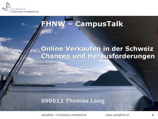 FHNW – CampusTalk


Online Verkaufen in der Schweiz
Chancen und Herausforderungen




090512 Thomas Lang

carpathia: e-business.competence   www.carpathia.ch   1
 