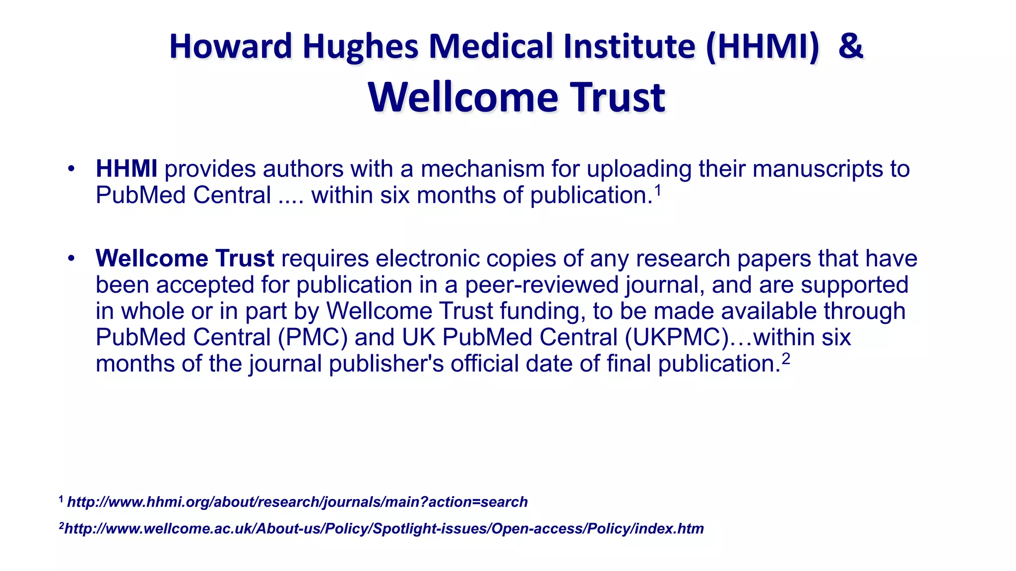 Howard Hughes Medical Institute (HHMI) &
                                          Wellcome Trust
 • HHMI provides authors with a mechanism for uploading their manuscripts to
   PubMed Central .... within six months of publication.1

 • Wellcome Trust requires electronic copies of any research papers that have
   been accepted for publication in a peer-reviewed journal, and are supported
   in whole or in part by Wellcome Trust funding, to be made available through
   PubMed Central (PMC) and UK PubMed Central (UKPMC)…within six
   months of the journal publisher's official date of final publication.2




1 http://www.hhmi.org/about/research/journals/main?action=search

2http://www.wellcome.ac.uk/About-us/Policy/Spotlight-issues/Open-access/Policy/index.htm
 