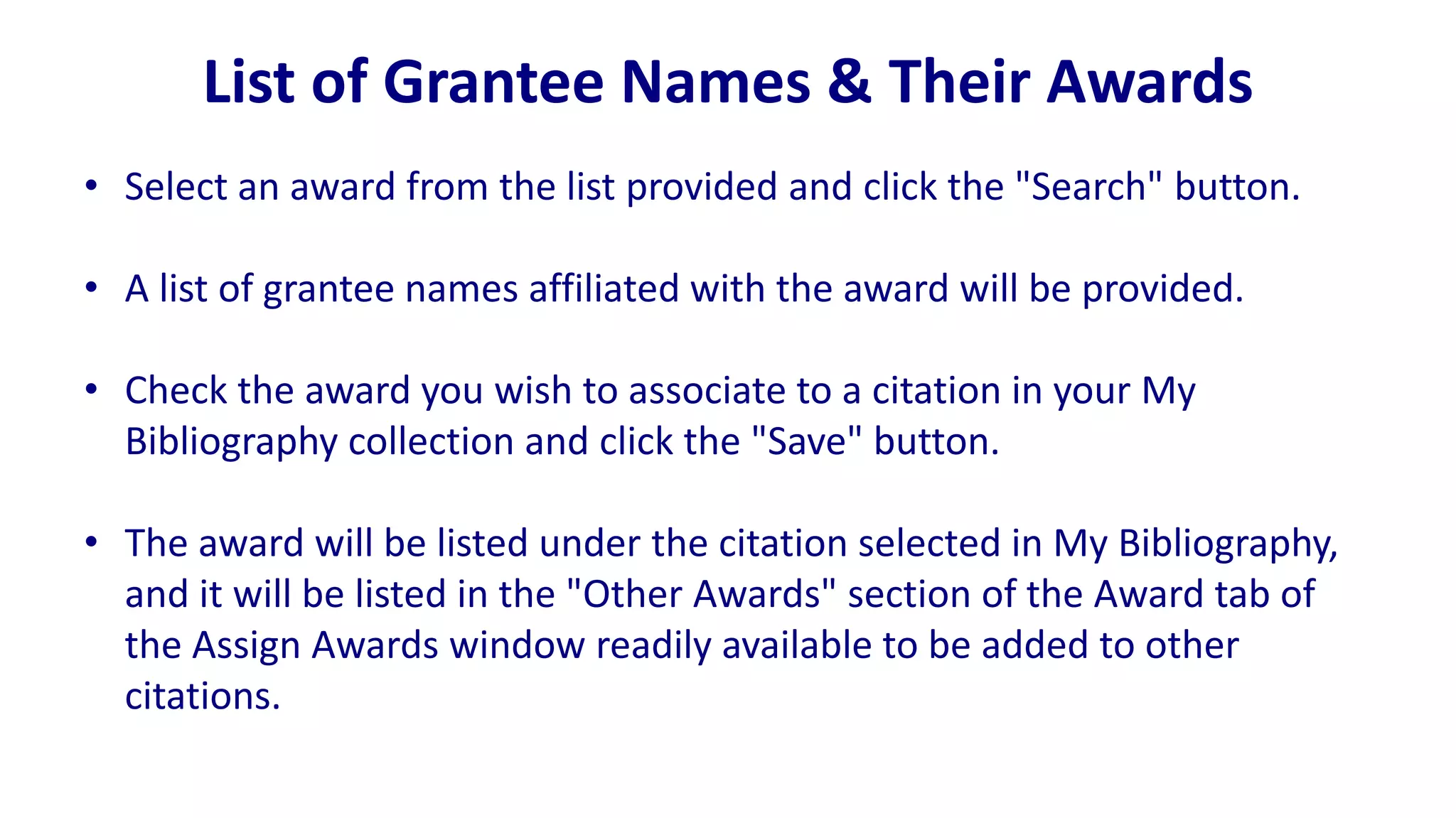 List of Grantee Names & Their Awards
• Select an award from the list provided and click the "Search" button.

• A list of grantee names affiliated with the award will be provided.

• Check the award you wish to associate to a citation in your My
  Bibliography collection and click the "Save" button.

• The award will be listed under the citation selected in My Bibliography,
  and it will be listed in the "Other Awards" section of the Award tab of
  the Assign Awards window readily available to be added to other
  citations.
 