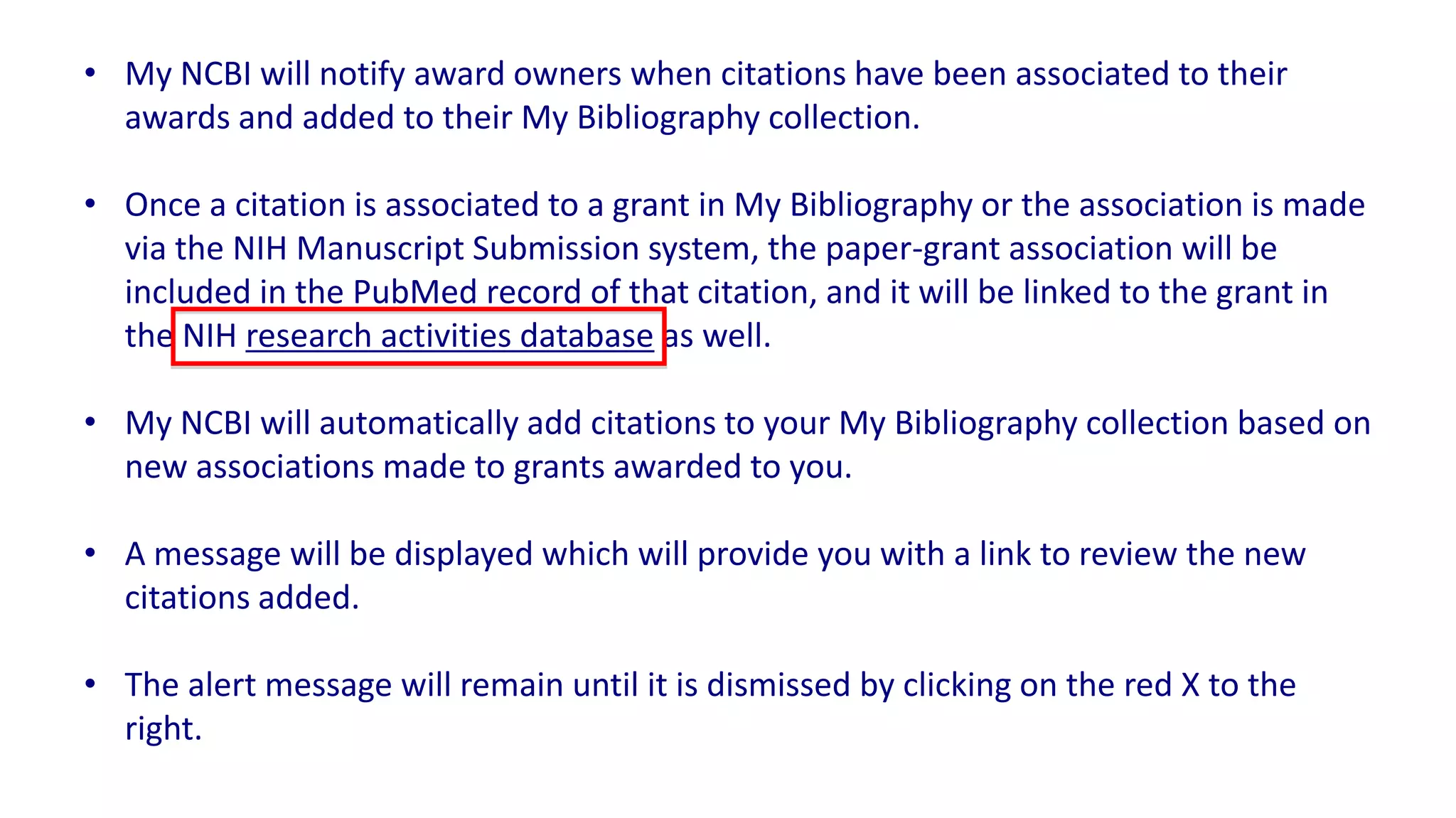 • My NCBI will notify award owners when citations have been associated to their
  awards and added to their My Bibliography collection.

• Once a citation is associated to a grant in My Bibliography or the association is made
  via the NIH Manuscript Submission system, the paper-grant association will be
  included in the PubMed record of that citation, and it will be linked to the grant in
  the NIH research activities database as well.

• My NCBI will automatically add citations to your My Bibliography collection based on
  new associations made to grants awarded to you.

• A message will be displayed which will provide you with a link to review the new
  citations added.

• The alert message will remain until it is dismissed by clicking on the red X to the
  right.
 