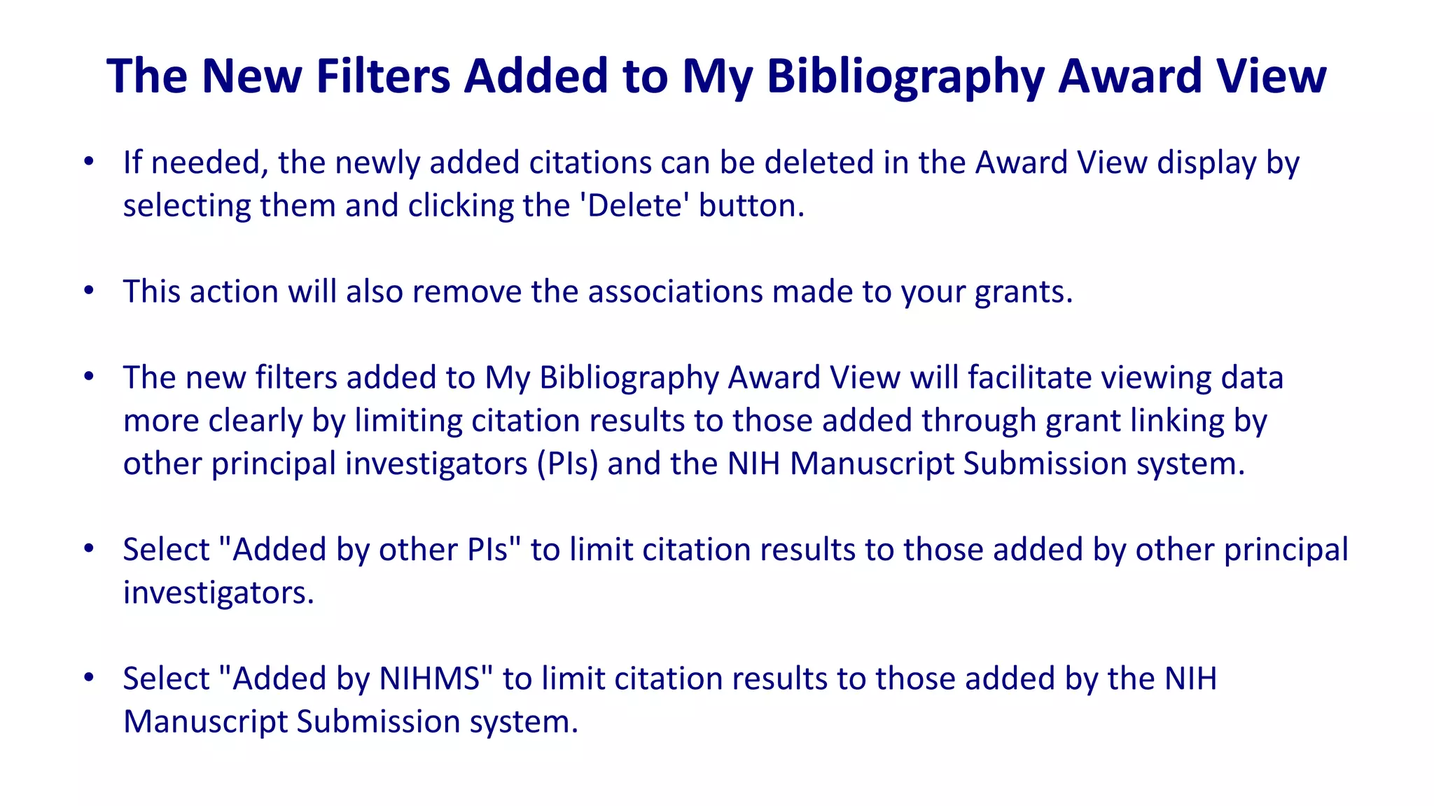 The New Filters Added to My Bibliography Award View
• If needed, the newly added citations can be deleted in the Award View display by
  selecting them and clicking the 'Delete' button.

• This action will also remove the associations made to your grants.

• The new filters added to My Bibliography Award View will facilitate viewing data
  more clearly by limiting citation results to those added through grant linking by
  other principal investigators (PIs) and the NIH Manuscript Submission system.

• Select "Added by other PIs" to limit citation results to those added by other principal
  investigators.

• Select "Added by NIHMS" to limit citation results to those added by the NIH
  Manuscript Submission system.
 