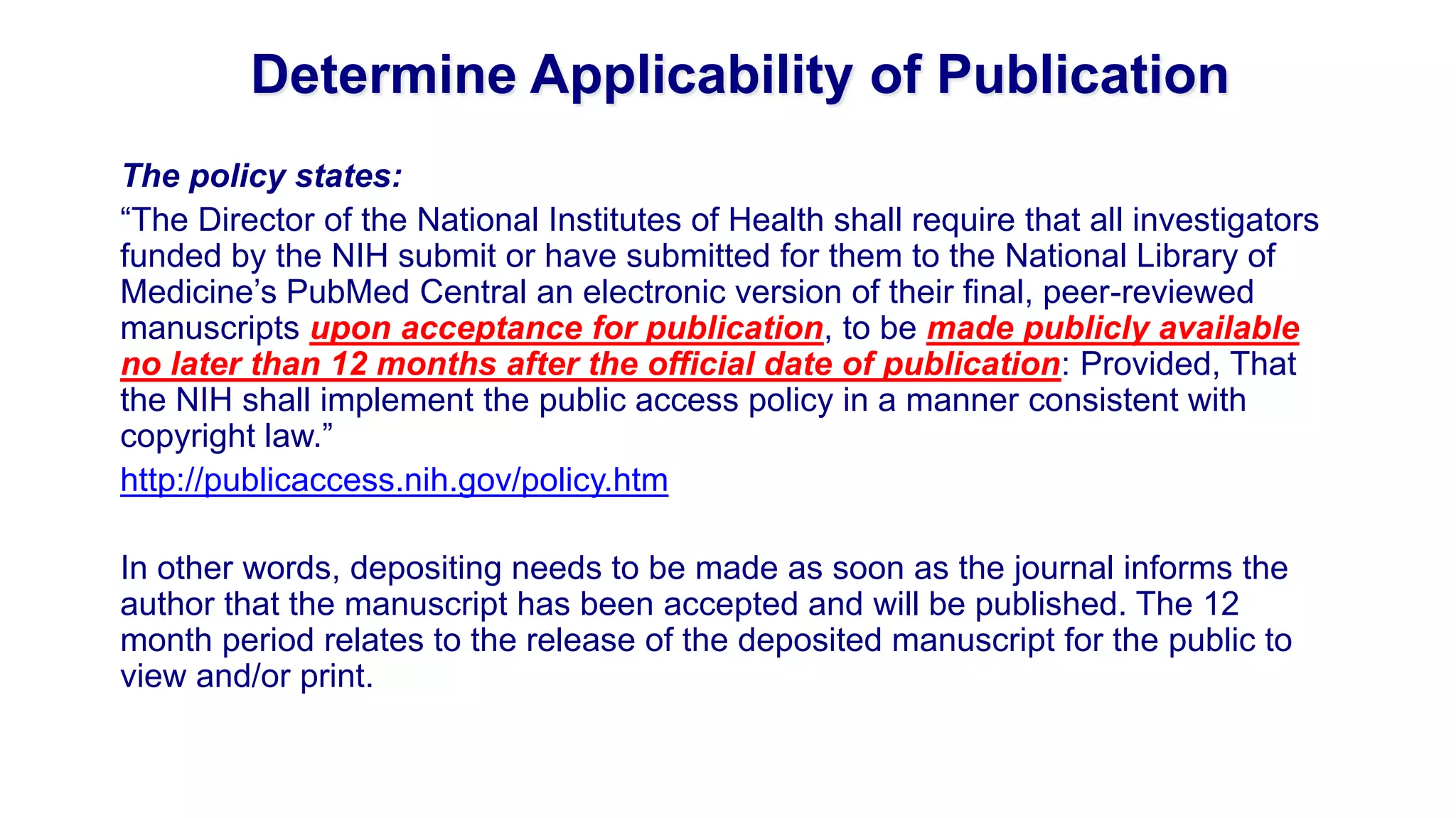 Determine Applicability of Publication
The policy states:
“The Director of the National Institutes of Health shall require that all investigators
funded by the NIH submit or have submitted for them to the National Library of
Medicine‟s PubMed Central an electronic version of their final, peer-reviewed
manuscripts upon acceptance for publication, to be made publicly available
no later than 12 months after the official date of publication: Provided, That
the NIH shall implement the public access policy in a manner consistent with
copyright law.”
http://publicaccess.nih.gov/policy.htm

In other words, depositing needs to be made as soon as the journal informs the
author that the manuscript has been accepted and will be published. The 12
month period relates to the release of the deposited manuscript for the public to
view and/or print.
 