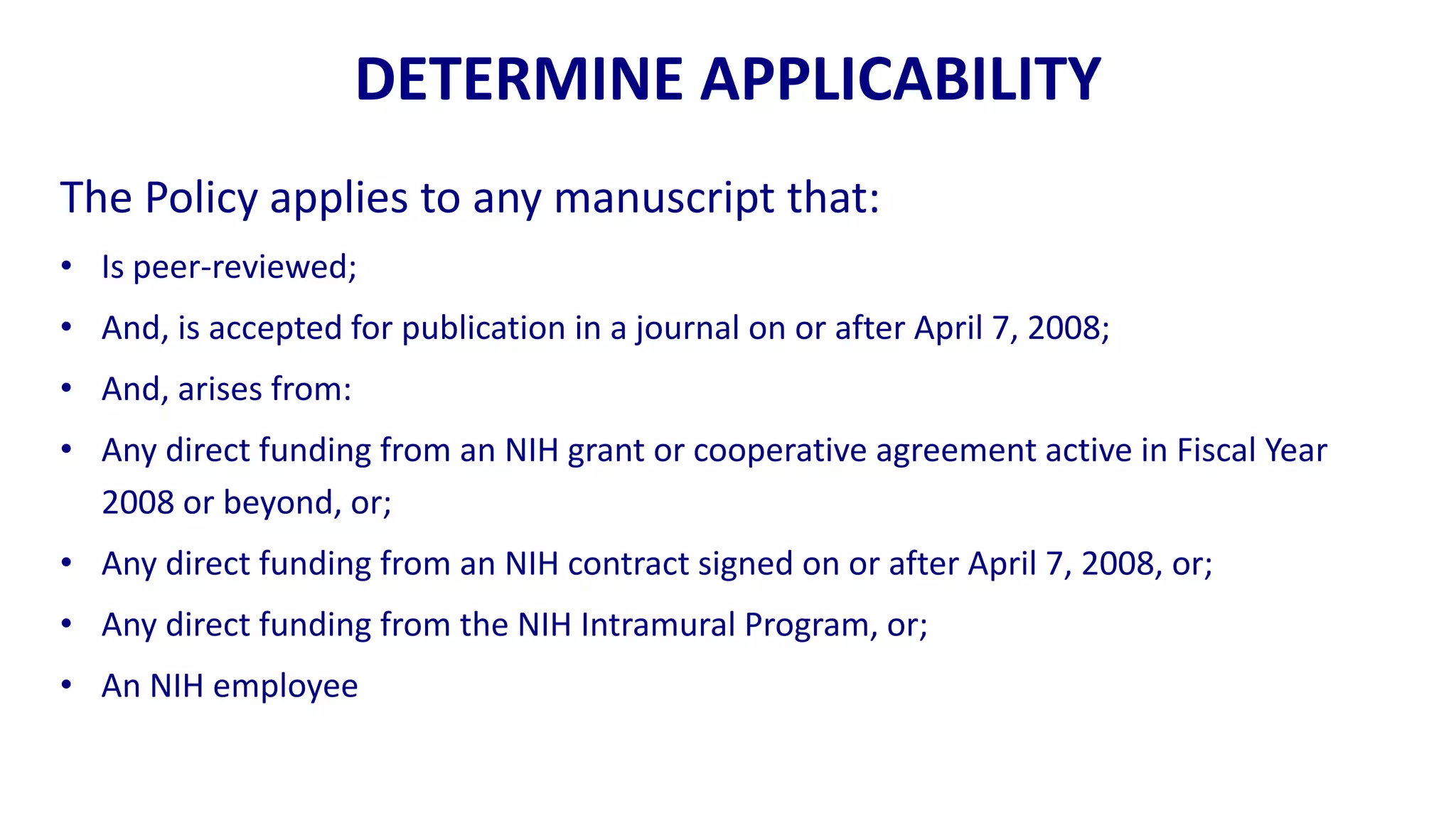 DETERMINE APPLICABILITY
The Policy applies to any manuscript that:
• Is peer-reviewed;
• And, is accepted for publication in a journal on or after April 7, 2008;
• And, arises from:
• Any direct funding from an NIH grant or cooperative agreement active in Fiscal Year
  2008 or beyond, or;
• Any direct funding from an NIH contract signed on or after April 7, 2008, or;
• Any direct funding from the NIH Intramural Program, or;
• An NIH employee
 