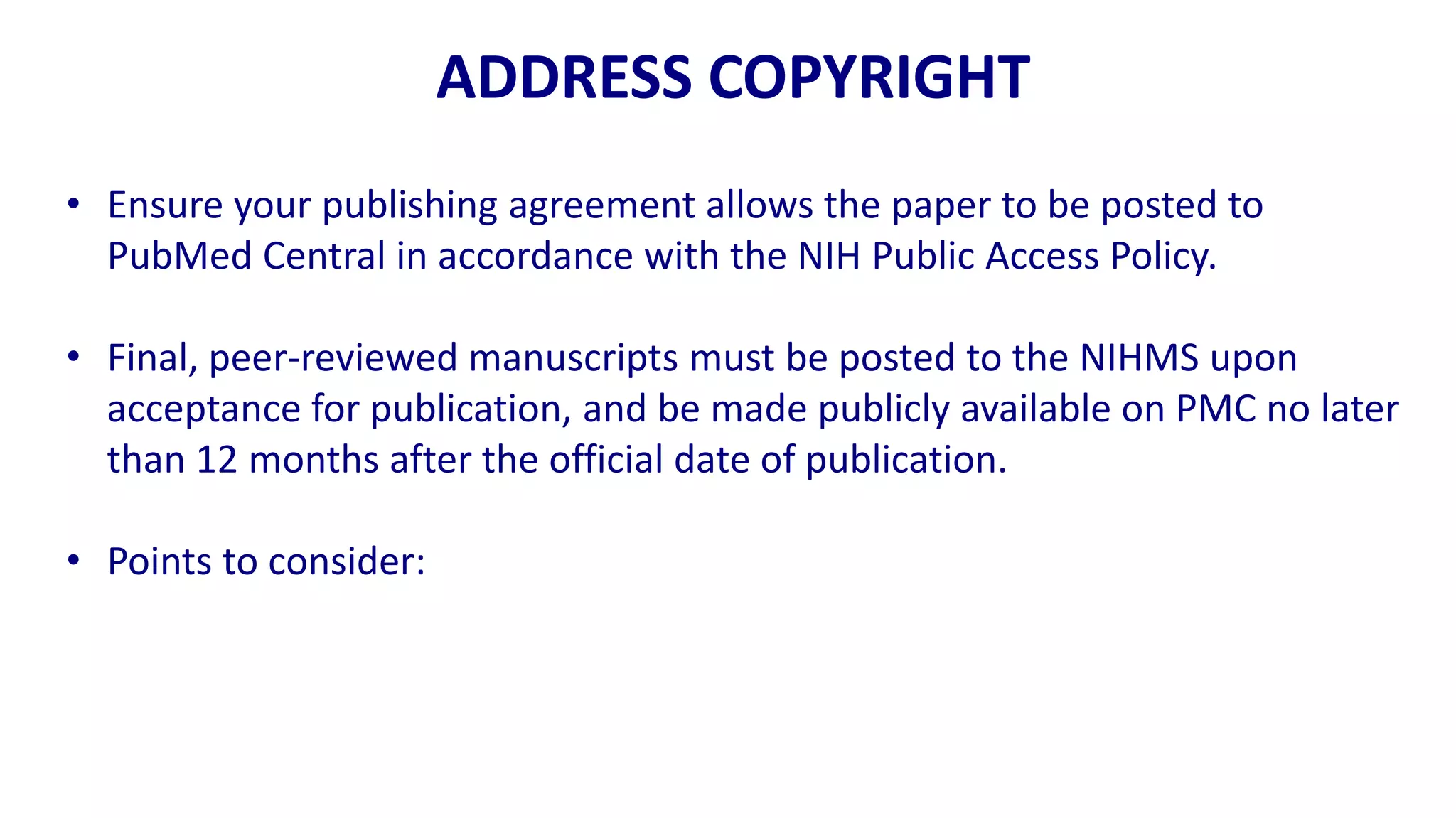 ADDRESS COPYRIGHT
• Ensure your publishing agreement allows the paper to be posted to
  PubMed Central in accordance with the NIH Public Access Policy.

• Final, peer-reviewed manuscripts must be posted to the NIHMS upon
  acceptance for publication, and be made publicly available on PMC no later
  than 12 months after the official date of publication.

• Points to consider:
 