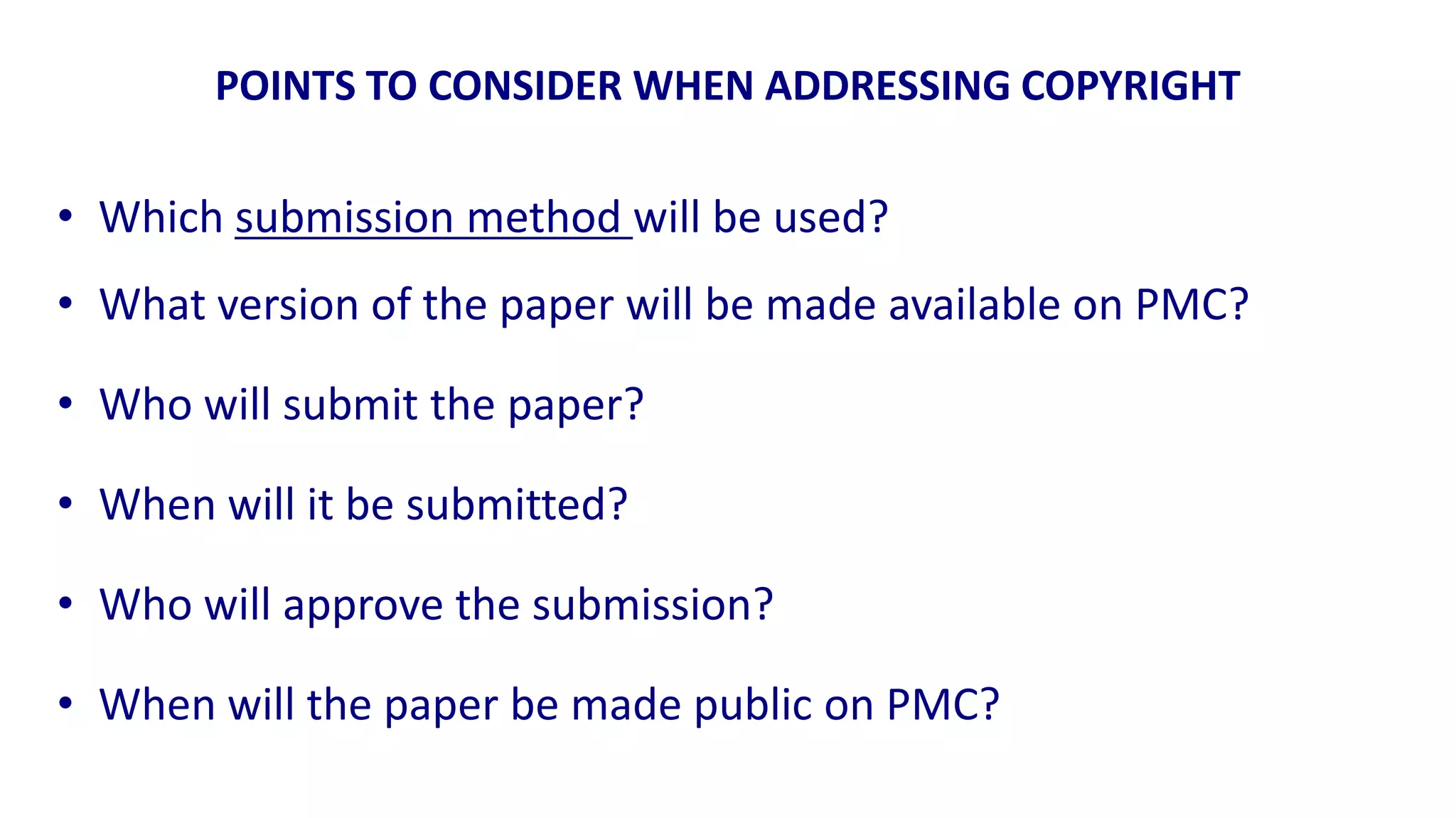 POINTS TO CONSIDER WHEN ADDRESSING COPYRIGHT

• Which submission method will be used?
• What version of the paper will be made available on PMC?

• Who will submit the paper?

• When will it be submitted?

• Who will approve the submission?

• When will the paper be made public on PMC?
 