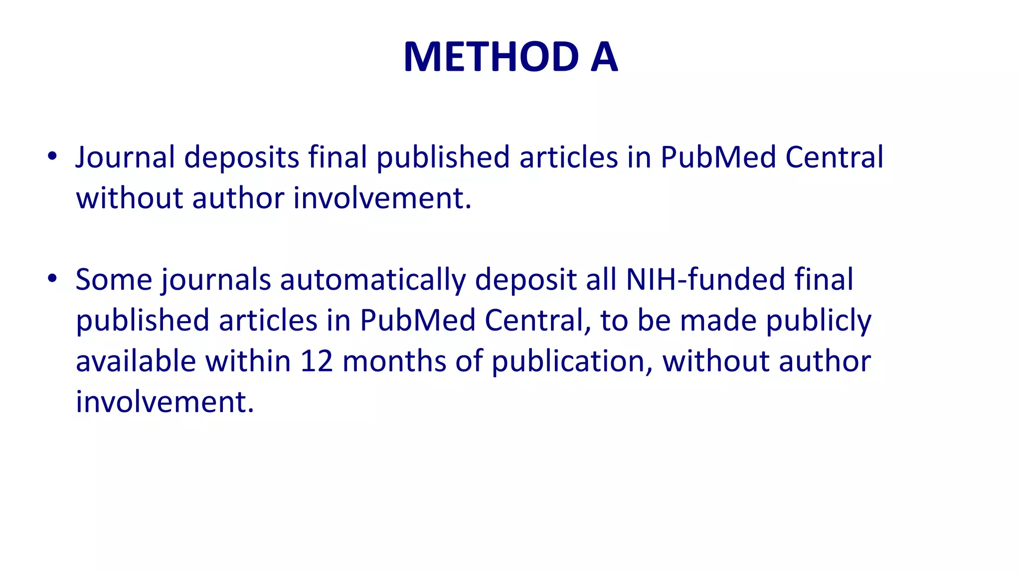 METHOD A

• Journal deposits final published articles in PubMed Central
  without author involvement.

• Some journals automatically deposit all NIH-funded final
  published articles in PubMed Central, to be made publicly
  available within 12 months of publication, without author
  involvement.
 