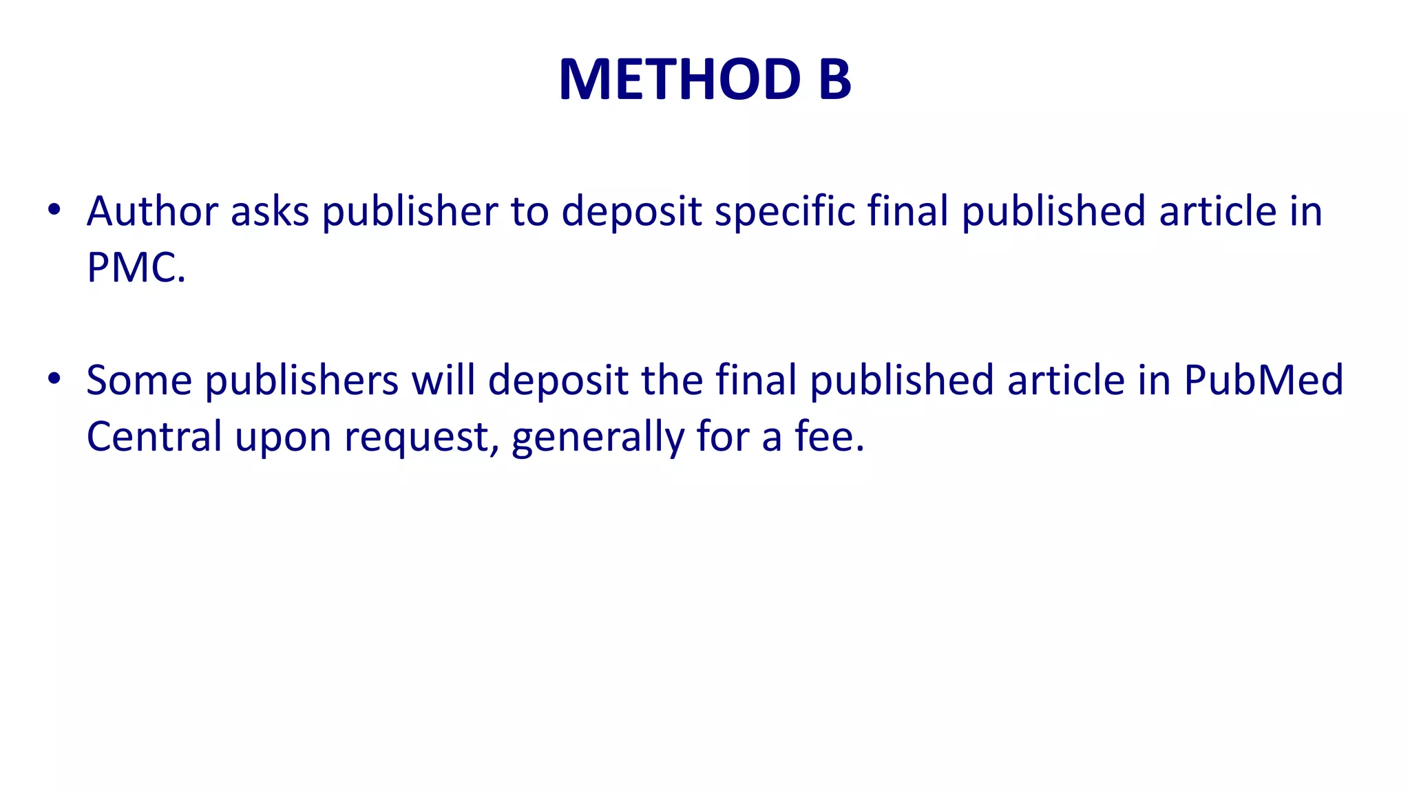 METHOD B
• Author asks publisher to deposit specific final published article in
  PMC.

• Some publishers will deposit the final published article in PubMed
  Central upon request, generally for a fee.
 