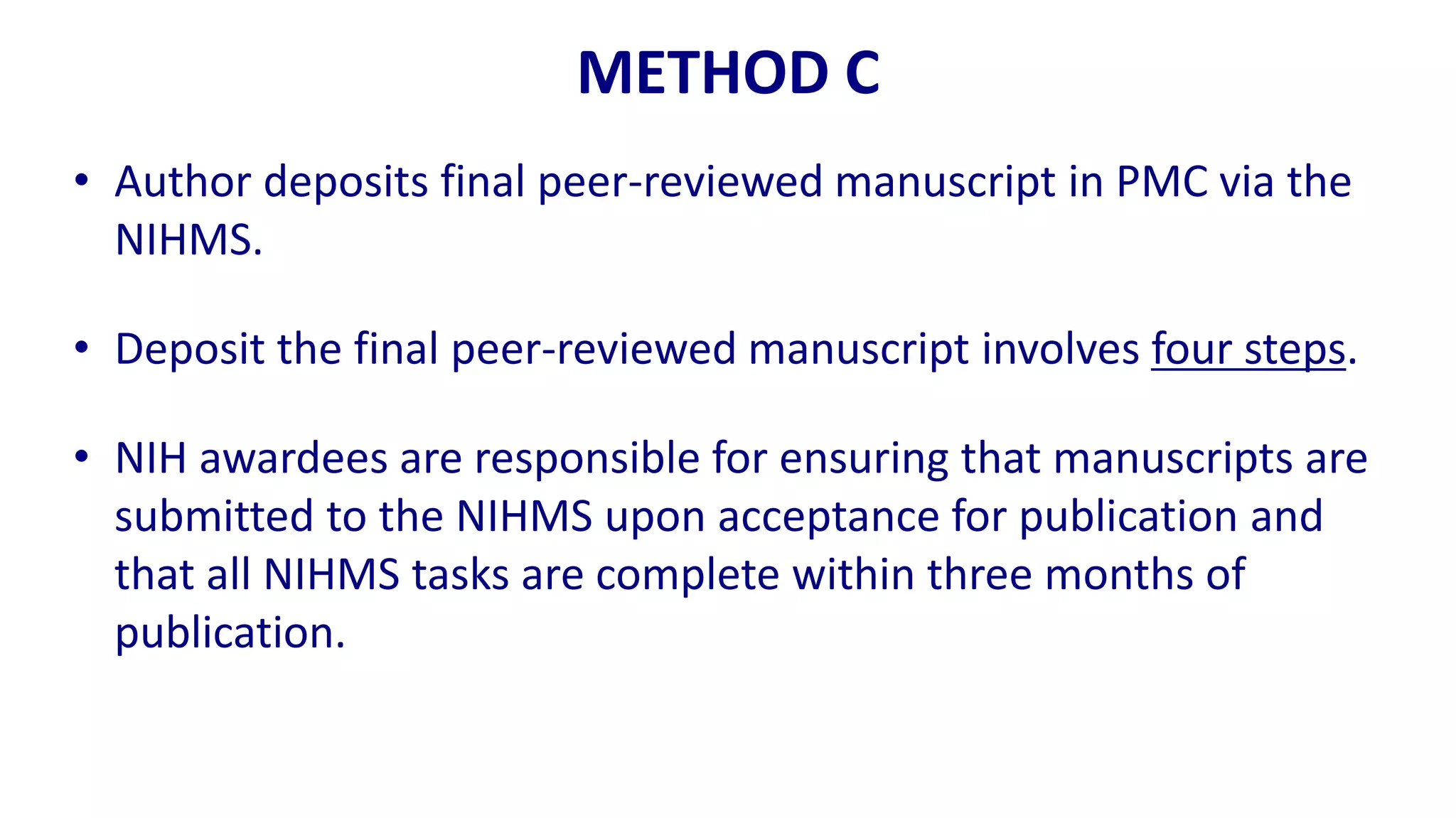 METHOD C
• Author deposits final peer-reviewed manuscript in PMC via the
  NIHMS.

• Deposit the final peer-reviewed manuscript involves four steps.

• NIH awardees are responsible for ensuring that manuscripts are
  submitted to the NIHMS upon acceptance for publication and
  that all NIHMS tasks are complete within three months of
  publication.
 