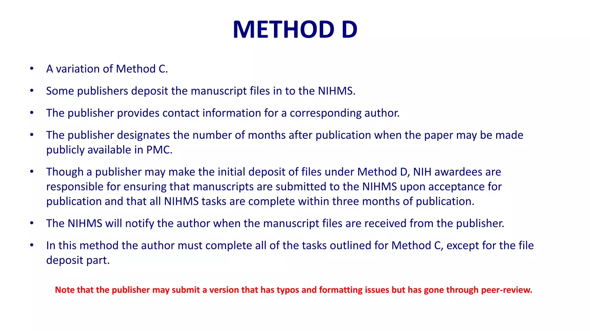 METHOD D
• A variation of Method C.
• Some publishers deposit the manuscript files in to the NIHMS.
• The publisher provides contact information for a corresponding author.
• The publisher designates the number of months after publication when the paper may be made
  publicly available in PMC.
• Though a publisher may make the initial deposit of files under Method D, NIH awardees are
  responsible for ensuring that manuscripts are submitted to the NIHMS upon acceptance for
  publication and that all NIHMS tasks are complete within three months of publication.
• The NIHMS will notify the author when the manuscript files are received from the publisher.
• In this method the author must complete all of the tasks outlined for Method C, except for the file
  deposit part.

     Note that the publisher may submit a version that has typos and formatting issues but has gone through peer-review.
 