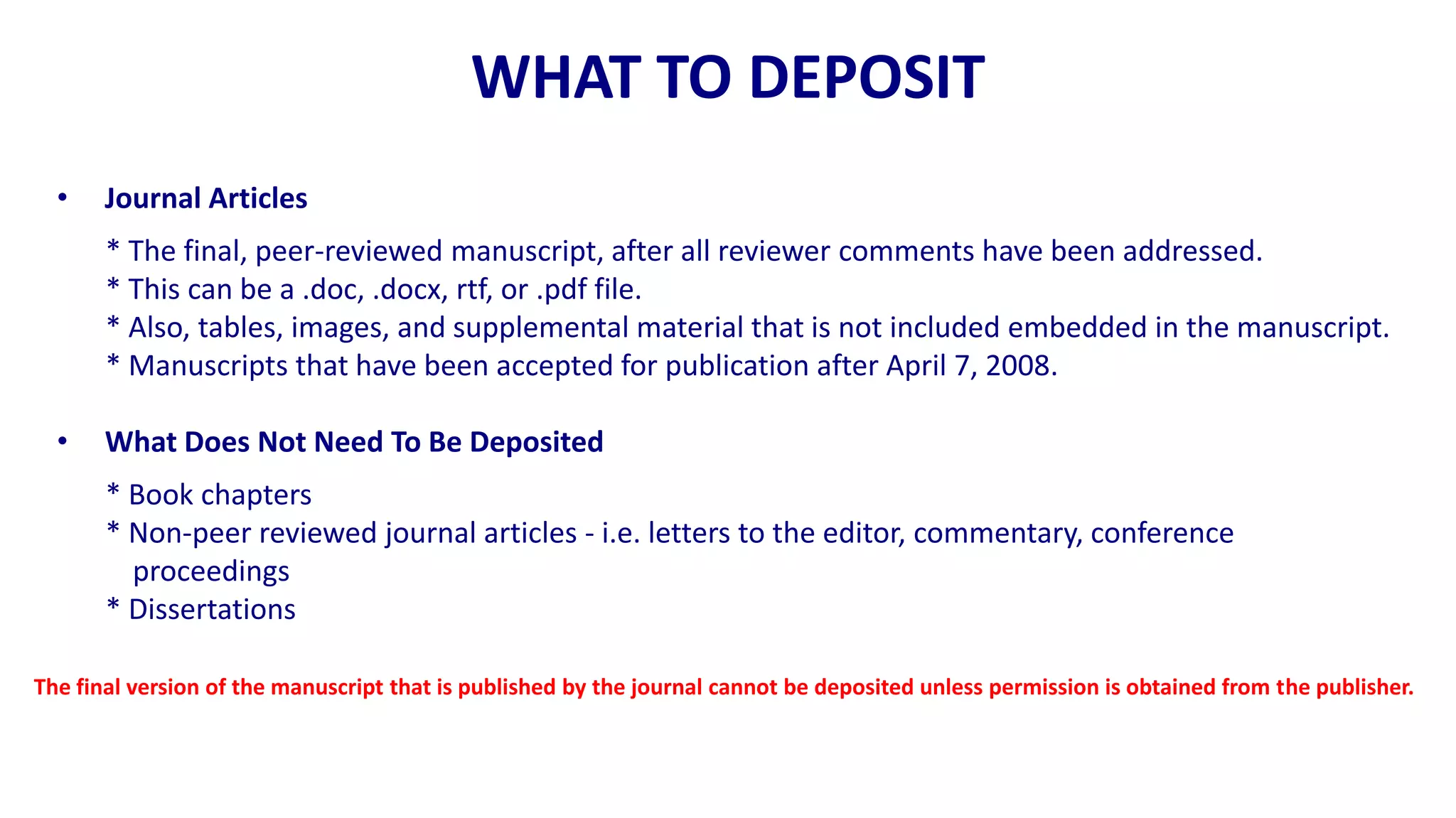 WHAT TO DEPOSIT
  •    Journal Articles
       * The final, peer-reviewed manuscript, after all reviewer comments have been addressed.
       * This can be a .doc, .docx, rtf, or .pdf file.
       * Also, tables, images, and supplemental material that is not included embedded in the manuscript.
       * Manuscripts that have been accepted for publication after April 7, 2008.

  •    What Does Not Need To Be Deposited
       * Book chapters
       * Non-peer reviewed journal articles - i.e. letters to the editor, commentary, conference
         proceedings
       * Dissertations

The final version of the manuscript that is published by the journal cannot be deposited unless permission is obtained from the publisher.
 