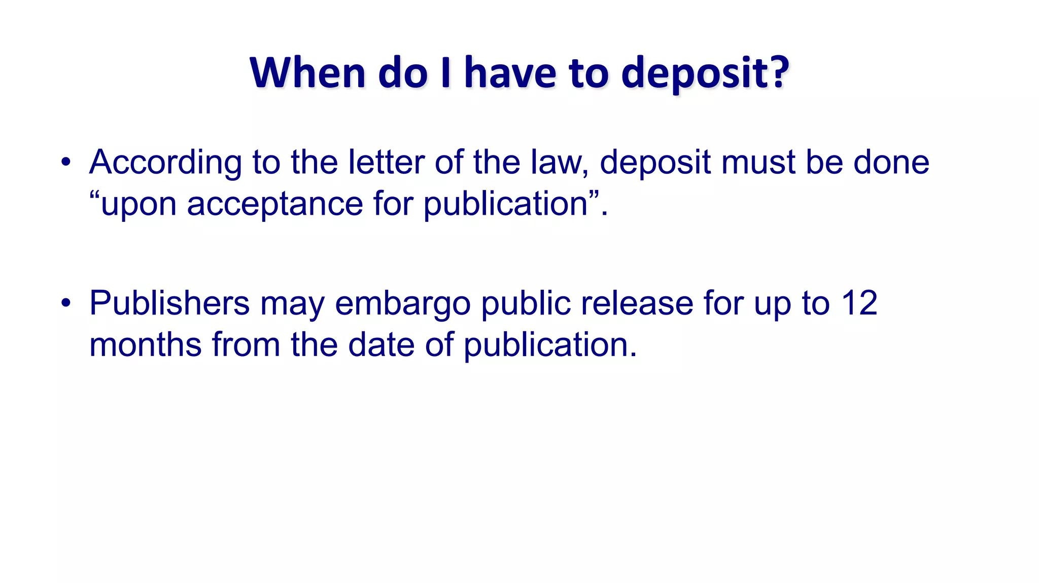 When do I have to deposit?
• According to the letter of the law, deposit must be done
  “upon acceptance for publication”.

• Publishers may embargo public release for up to 12
  months from the date of publication.
 