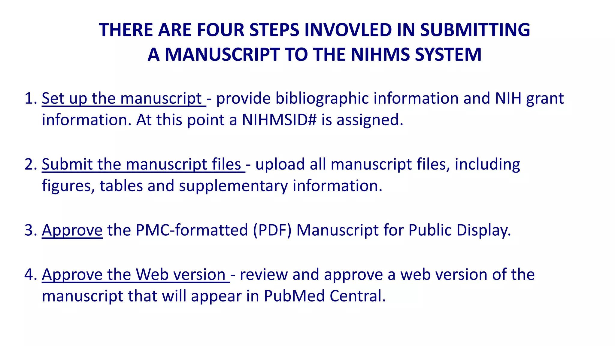 THERE ARE FOUR STEPS INVOVLED IN SUBMITTING
              A MANUSCRIPT TO THE NIHMS SYSTEM

1. Set up the manuscript - provide bibliographic information and NIH grant
   information. At this point a NIHMSID# is assigned.

2. Submit the manuscript files - upload all manuscript files, including
   figures, tables and supplementary information.

3. Approve the PMC-formatted (PDF) Manuscript for Public Display.

4. Approve the Web version - review and approve a web version of the
   manuscript that will appear in PubMed Central.
 