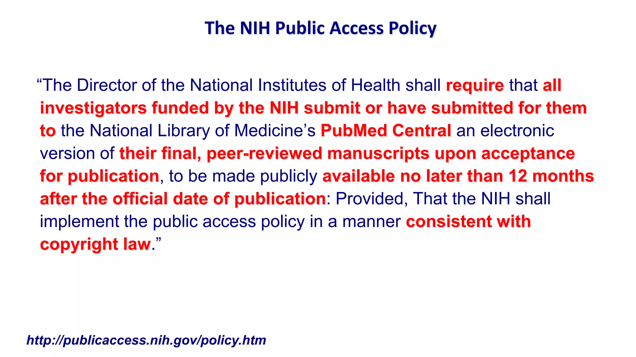 The NIH Public Access Policy

 “The Director of the National Institutes of Health shall require that all
  investigators funded by the NIH submit or have submitted for them
  to the National Library of Medicine‟s PubMed Central an electronic
  version of their final, peer-reviewed manuscripts upon acceptance
  for publication, to be made publicly available no later than 12 months
  after the official date of publication: Provided, That the NIH shall
  implement the public access policy in a manner consistent with
  copyright law.”




http://publicaccess.nih.gov/policy.htm
 