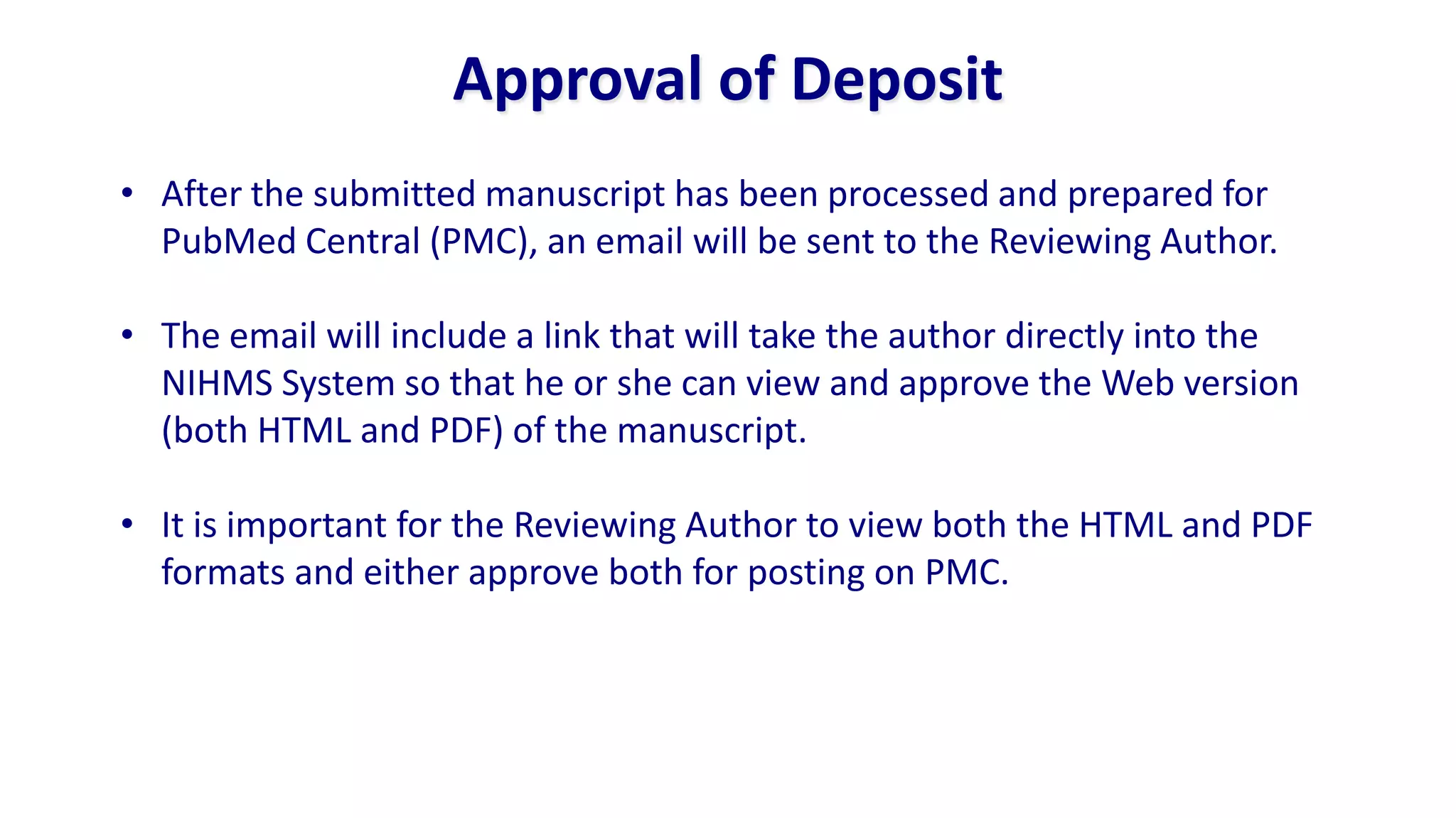 Approval of Deposit
• After the submitted manuscript has been processed and prepared for
  PubMed Central (PMC), an email will be sent to the Reviewing Author.

• The email will include a link that will take the author directly into the
  NIHMS System so that he or she can view and approve the Web version
  (both HTML and PDF) of the manuscript.

• It is important for the Reviewing Author to view both the HTML and PDF
  formats and either approve both for posting on PMC.
 