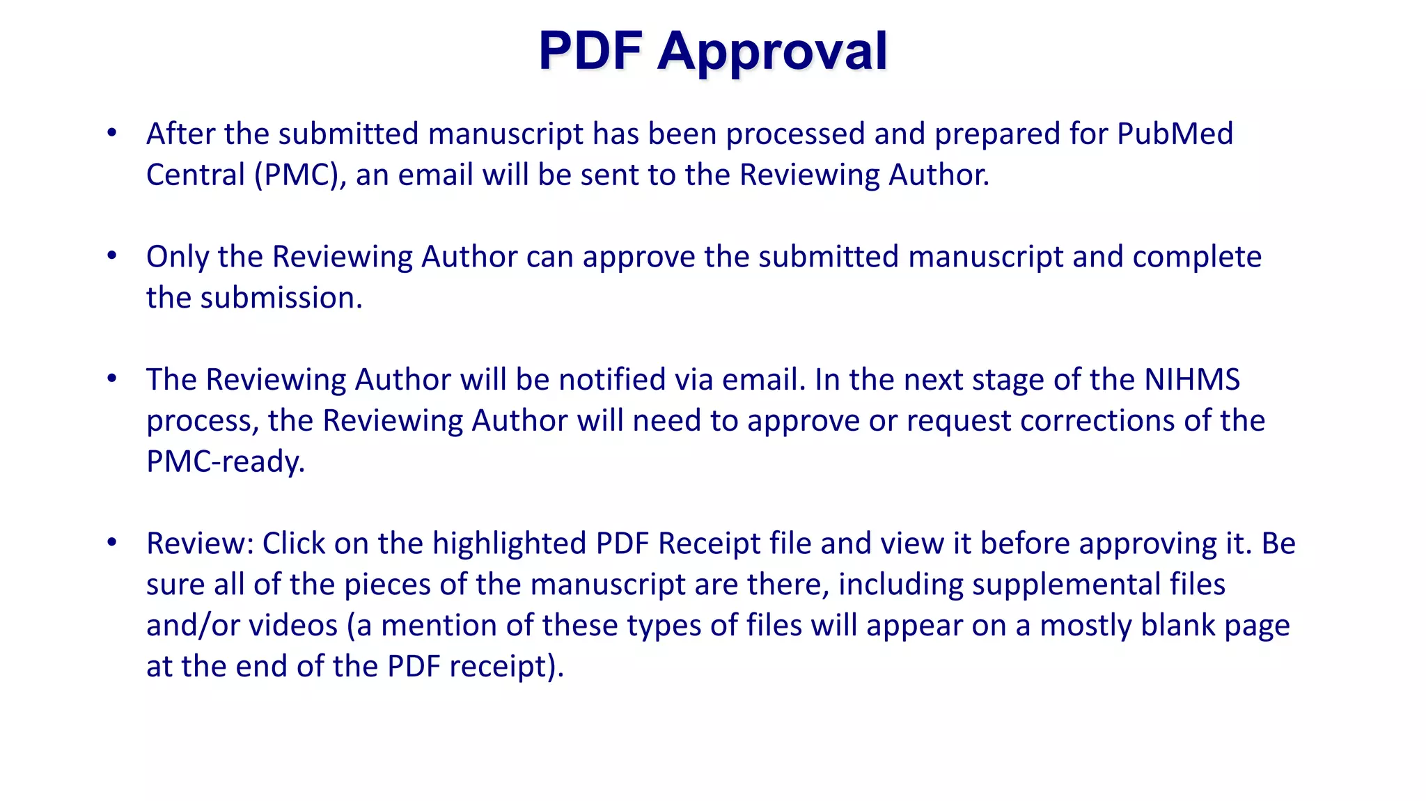 PDF Approval
• After the submitted manuscript has been processed and prepared for PubMed
  Central (PMC), an email will be sent to the Reviewing Author.

• Only the Reviewing Author can approve the submitted manuscript and complete
  the submission.

• The Reviewing Author will be notified via email. In the next stage of the NIHMS
  process, the Reviewing Author will need to approve or request corrections of the
  PMC-ready.

• Review: Click on the highlighted PDF Receipt file and view it before approving it. Be
  sure all of the pieces of the manuscript are there, including supplemental files
  and/or videos (a mention of these types of files will appear on a mostly blank page
  at the end of the PDF receipt).
 
