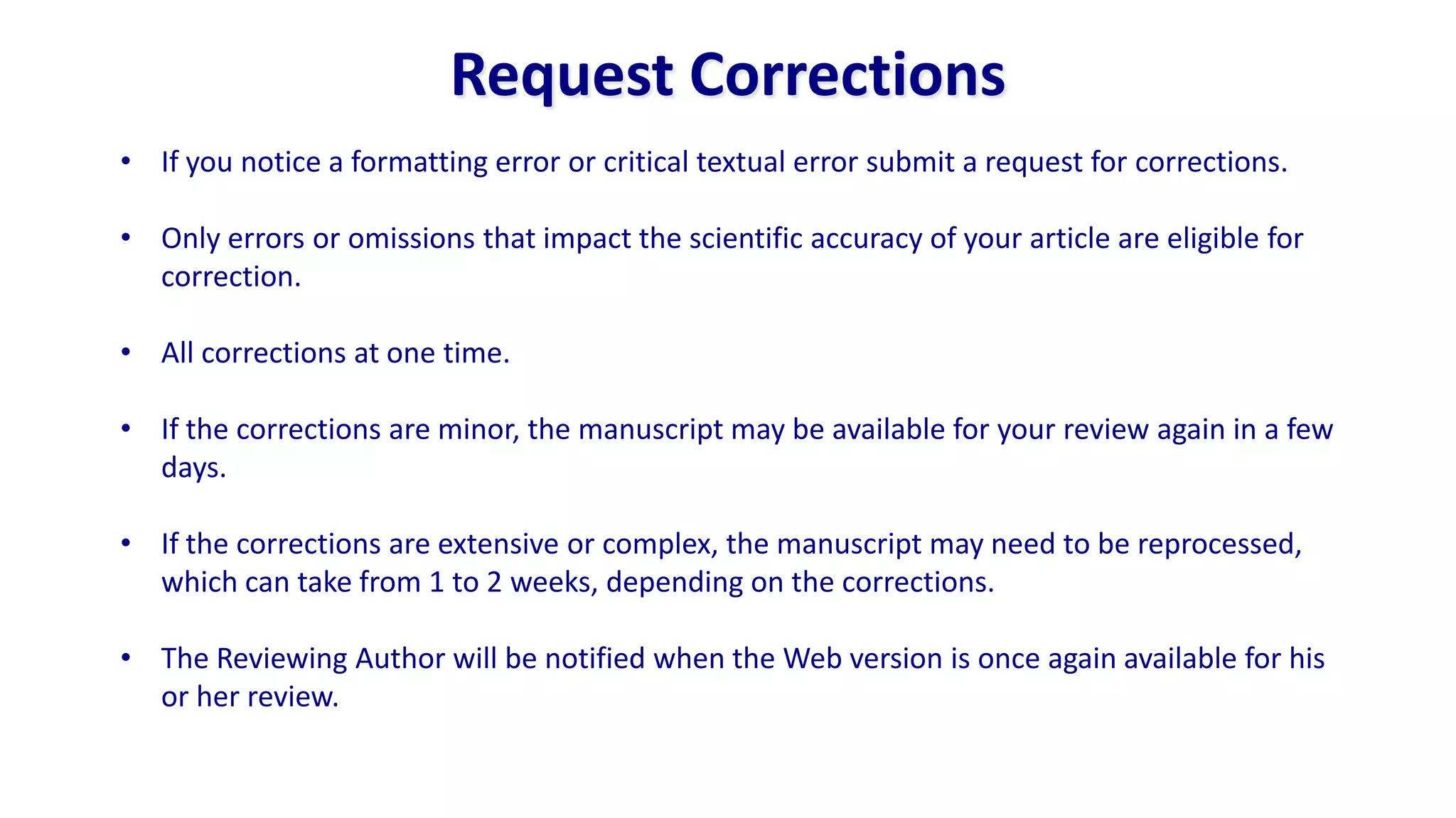Request Corrections
• If you notice a formatting error or critical textual error submit a request for corrections.

• Only errors or omissions that impact the scientific accuracy of your article are eligible for
  correction.

• All corrections at one time.

• If the corrections are minor, the manuscript may be available for your review again in a few
  days.

• If the corrections are extensive or complex, the manuscript may need to be reprocessed,
  which can take from 1 to 2 weeks, depending on the corrections.

• The Reviewing Author will be notified when the Web version is once again available for his
  or her review.
 