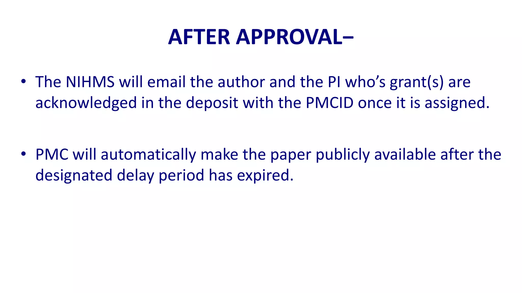 AFTER APPROVAL−
• The NIHMS will email the author and the PI who’s grant(s) are
  acknowledged in the deposit with the PMCID once it is assigned.

• PMC will automatically make the paper publicly available after the
  designated delay period has expired.
 